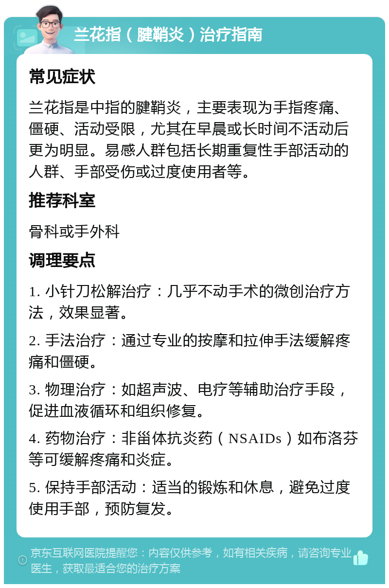 兰花指（腱鞘炎）治疗指南 常见症状 兰花指是中指的腱鞘炎，主要表现为手指疼痛、僵硬、活动受限，尤其在早晨或长时间不活动后更为明显。易感人群包括长期重复性手部活动的人群、手部受伤或过度使用者等。 推荐科室 骨科或手外科 调理要点 1. 小针刀松解治疗：几乎不动手术的微创治疗方法，效果显著。 2. 手法治疗：通过专业的按摩和拉伸手法缓解疼痛和僵硬。 3. 物理治疗：如超声波、电疗等辅助治疗手段，促进血液循环和组织修复。 4. 药物治疗：非甾体抗炎药（NSAIDs）如布洛芬等可缓解疼痛和炎症。 5. 保持手部活动：适当的锻炼和休息，避免过度使用手部，预防复发。