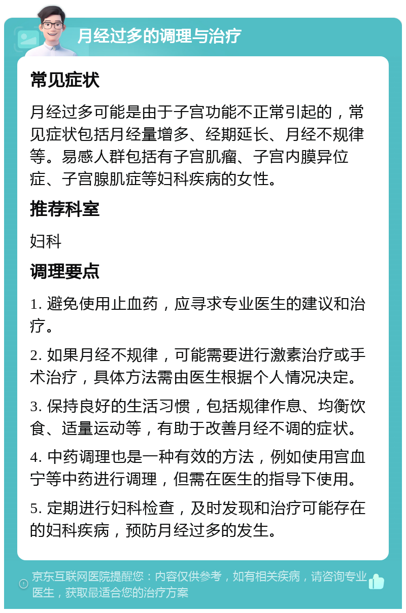 月经过多的调理与治疗 常见症状 月经过多可能是由于子宫功能不正常引起的，常见症状包括月经量增多、经期延长、月经不规律等。易感人群包括有子宫肌瘤、子宫内膜异位症、子宫腺肌症等妇科疾病的女性。 推荐科室 妇科 调理要点 1. 避免使用止血药，应寻求专业医生的建议和治疗。 2. 如果月经不规律，可能需要进行激素治疗或手术治疗，具体方法需由医生根据个人情况决定。 3. 保持良好的生活习惯，包括规律作息、均衡饮食、适量运动等，有助于改善月经不调的症状。 4. 中药调理也是一种有效的方法，例如使用宫血宁等中药进行调理，但需在医生的指导下使用。 5. 定期进行妇科检查，及时发现和治疗可能存在的妇科疾病，预防月经过多的发生。