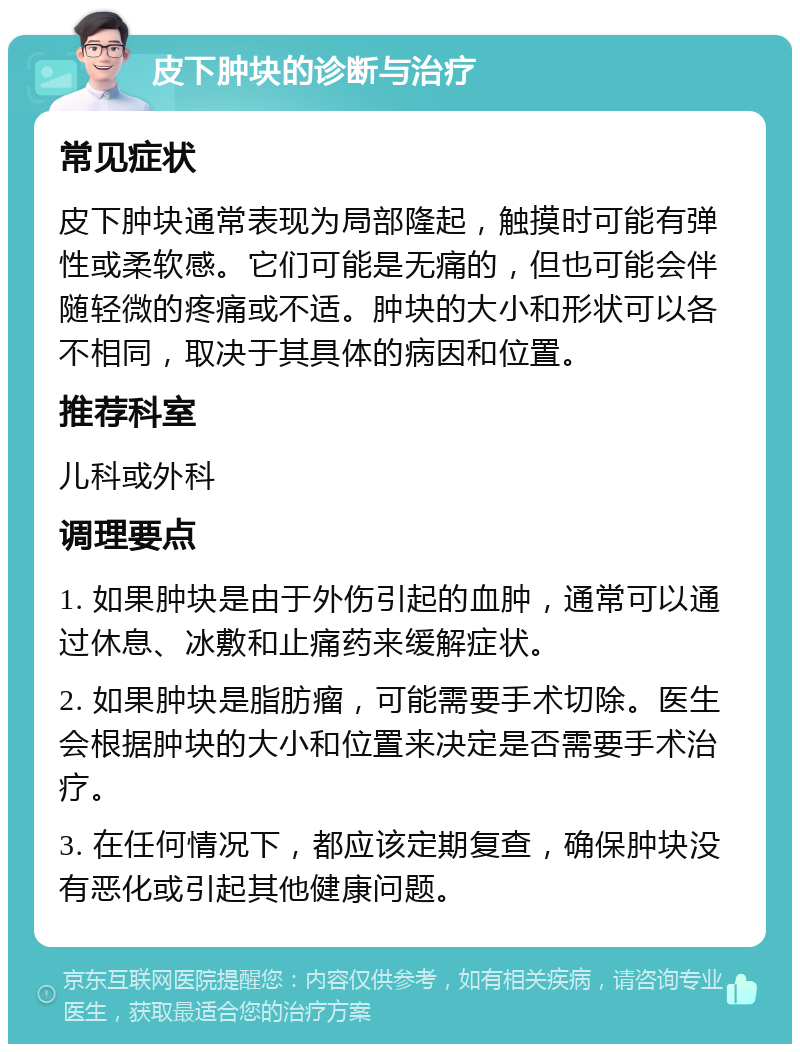 皮下肿块的诊断与治疗 常见症状 皮下肿块通常表现为局部隆起，触摸时可能有弹性或柔软感。它们可能是无痛的，但也可能会伴随轻微的疼痛或不适。肿块的大小和形状可以各不相同，取决于其具体的病因和位置。 推荐科室 儿科或外科 调理要点 1. 如果肿块是由于外伤引起的血肿，通常可以通过休息、冰敷和止痛药来缓解症状。 2. 如果肿块是脂肪瘤，可能需要手术切除。医生会根据肿块的大小和位置来决定是否需要手术治疗。 3. 在任何情况下，都应该定期复查，确保肿块没有恶化或引起其他健康问题。