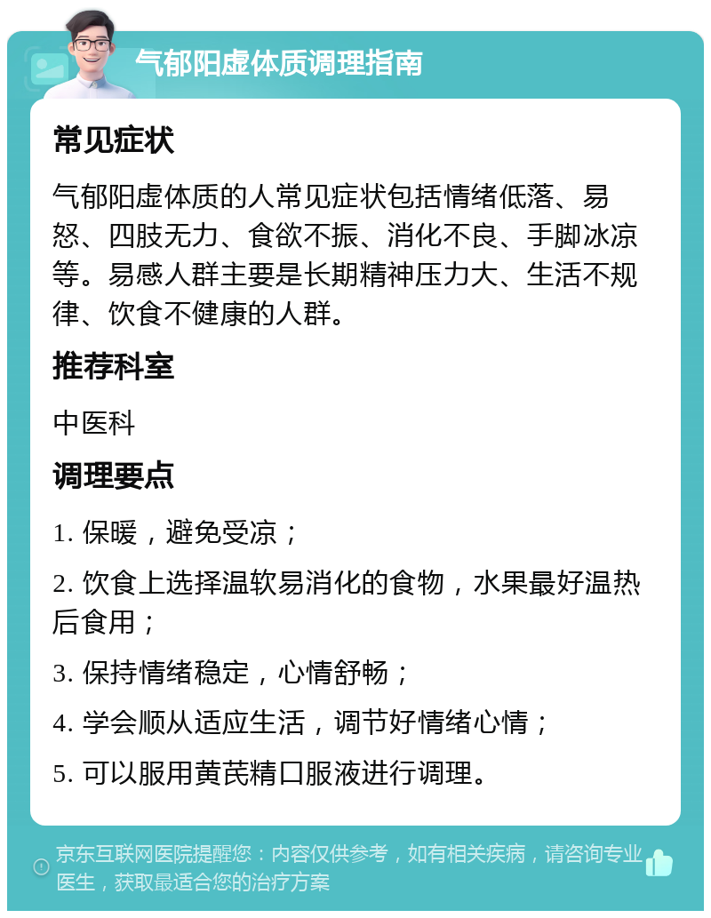 气郁阳虚体质调理指南 常见症状 气郁阳虚体质的人常见症状包括情绪低落、易怒、四肢无力、食欲不振、消化不良、手脚冰凉等。易感人群主要是长期精神压力大、生活不规律、饮食不健康的人群。 推荐科室 中医科 调理要点 1. 保暖，避免受凉； 2. 饮食上选择温软易消化的食物，水果最好温热后食用； 3. 保持情绪稳定，心情舒畅； 4. 学会顺从适应生活，调节好情绪心情； 5. 可以服用黄芪精口服液进行调理。