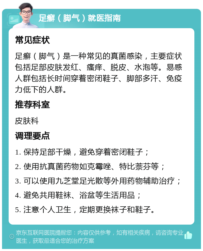 足癣（脚气）就医指南 常见症状 足癣（脚气）是一种常见的真菌感染，主要症状包括足部皮肤发红、瘙痒、脱皮、水泡等。易感人群包括长时间穿着密闭鞋子、脚部多汗、免疫力低下的人群。 推荐科室 皮肤科 调理要点 1. 保持足部干燥，避免穿着密闭鞋子； 2. 使用抗真菌药物如克霉唑、特比萘芬等； 3. 可以使用九芝堂足光散等外用药物辅助治疗； 4. 避免共用鞋袜、浴盆等生活用品； 5. 注意个人卫生，定期更换袜子和鞋子。