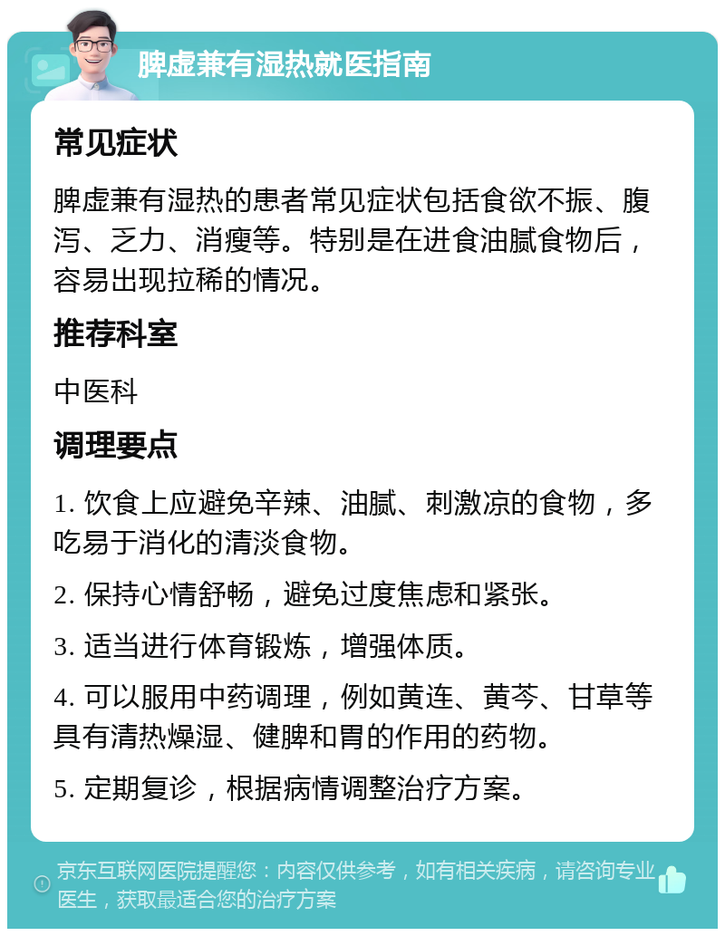 脾虚兼有湿热就医指南 常见症状 脾虚兼有湿热的患者常见症状包括食欲不振、腹泻、乏力、消瘦等。特别是在进食油腻食物后，容易出现拉稀的情况。 推荐科室 中医科 调理要点 1. 饮食上应避免辛辣、油腻、刺激凉的食物，多吃易于消化的清淡食物。 2. 保持心情舒畅，避免过度焦虑和紧张。 3. 适当进行体育锻炼，增强体质。 4. 可以服用中药调理，例如黄连、黄芩、甘草等具有清热燥湿、健脾和胃的作用的药物。 5. 定期复诊，根据病情调整治疗方案。