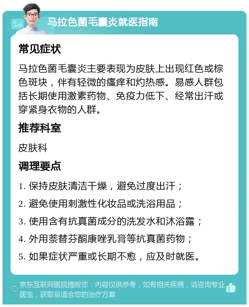 马拉色菌毛囊炎就医指南 常见症状 马拉色菌毛囊炎主要表现为皮肤上出现红色或棕色斑块，伴有轻微的瘙痒和灼热感。易感人群包括长期使用激素药物、免疫力低下、经常出汗或穿紧身衣物的人群。 推荐科室 皮肤科 调理要点 1. 保持皮肤清洁干燥，避免过度出汗； 2. 避免使用刺激性化妆品或洗浴用品； 3. 使用含有抗真菌成分的洗发水和沐浴露； 4. 外用萘替芬酮康唑乳膏等抗真菌药物； 5. 如果症状严重或长期不愈，应及时就医。