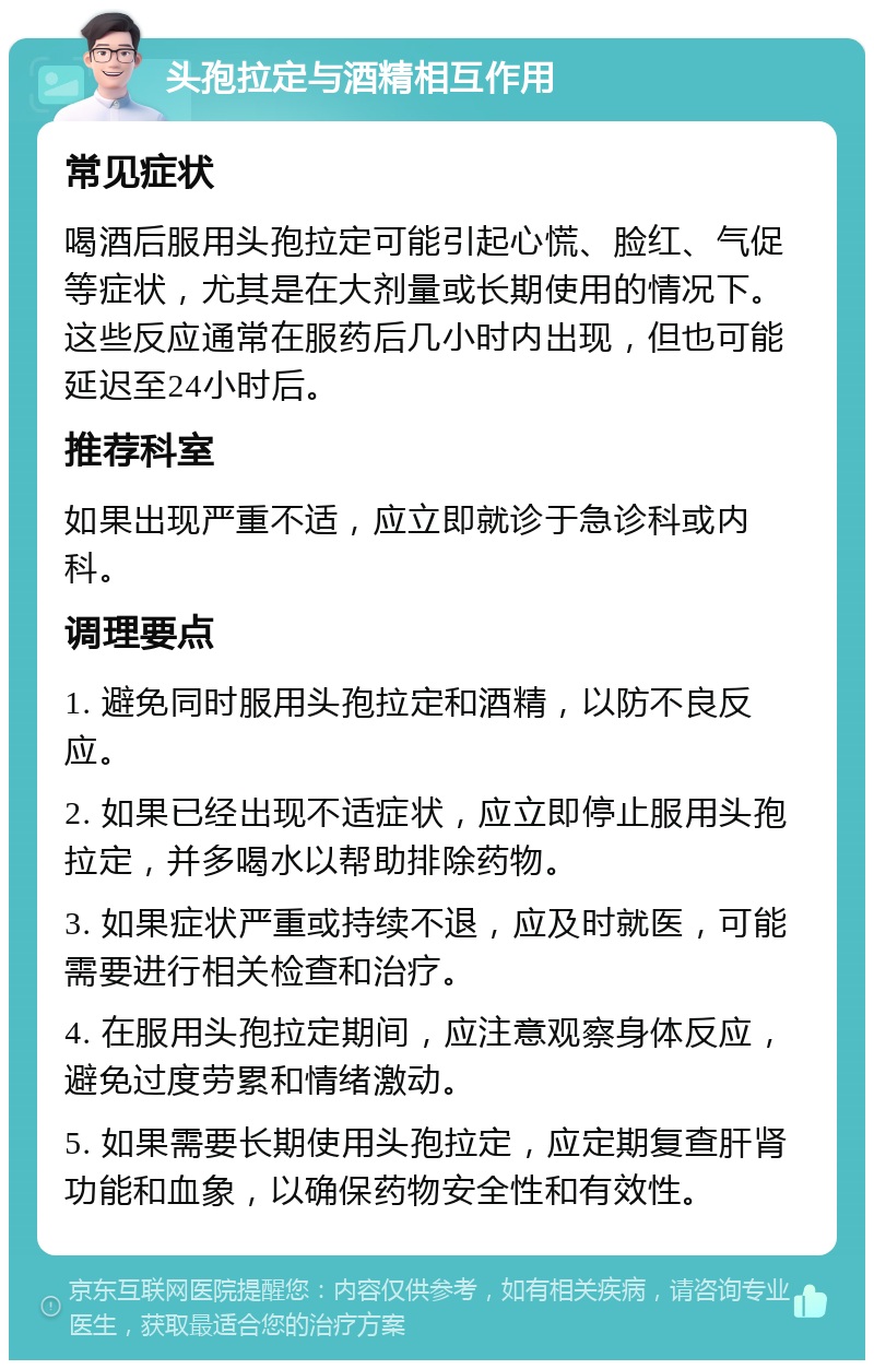 头孢拉定与酒精相互作用 常见症状 喝酒后服用头孢拉定可能引起心慌、脸红、气促等症状，尤其是在大剂量或长期使用的情况下。这些反应通常在服药后几小时内出现，但也可能延迟至24小时后。 推荐科室 如果出现严重不适，应立即就诊于急诊科或内科。 调理要点 1. 避免同时服用头孢拉定和酒精，以防不良反应。 2. 如果已经出现不适症状，应立即停止服用头孢拉定，并多喝水以帮助排除药物。 3. 如果症状严重或持续不退，应及时就医，可能需要进行相关检查和治疗。 4. 在服用头孢拉定期间，应注意观察身体反应，避免过度劳累和情绪激动。 5. 如果需要长期使用头孢拉定，应定期复查肝肾功能和血象，以确保药物安全性和有效性。