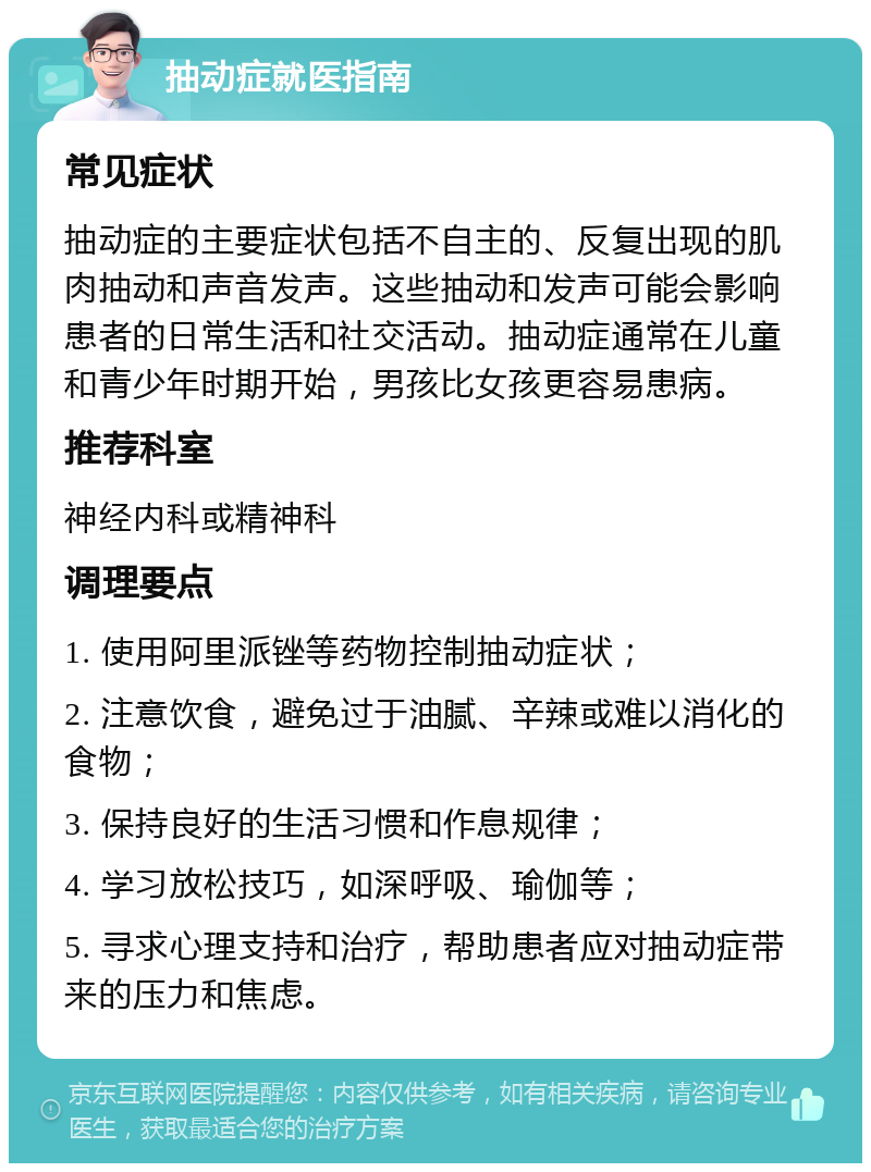 抽动症就医指南 常见症状 抽动症的主要症状包括不自主的、反复出现的肌肉抽动和声音发声。这些抽动和发声可能会影响患者的日常生活和社交活动。抽动症通常在儿童和青少年时期开始，男孩比女孩更容易患病。 推荐科室 神经内科或精神科 调理要点 1. 使用阿里派锉等药物控制抽动症状； 2. 注意饮食，避免过于油腻、辛辣或难以消化的食物； 3. 保持良好的生活习惯和作息规律； 4. 学习放松技巧，如深呼吸、瑜伽等； 5. 寻求心理支持和治疗，帮助患者应对抽动症带来的压力和焦虑。