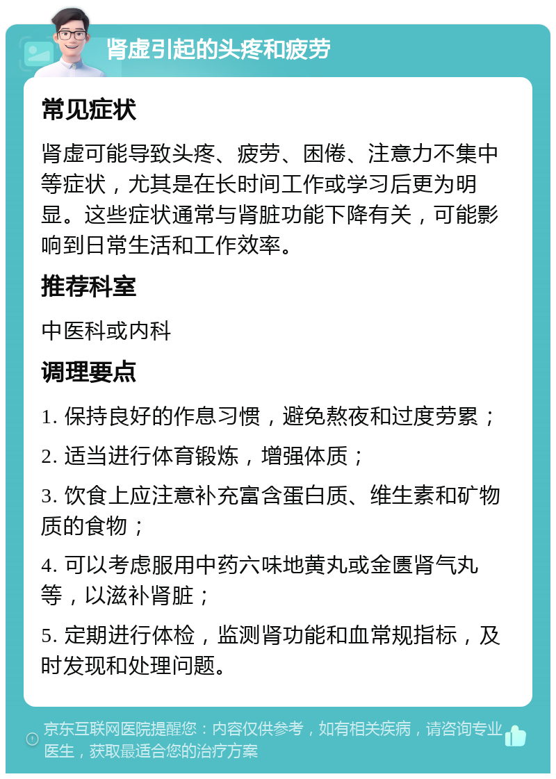 肾虚引起的头疼和疲劳 常见症状 肾虚可能导致头疼、疲劳、困倦、注意力不集中等症状，尤其是在长时间工作或学习后更为明显。这些症状通常与肾脏功能下降有关，可能影响到日常生活和工作效率。 推荐科室 中医科或内科 调理要点 1. 保持良好的作息习惯，避免熬夜和过度劳累； 2. 适当进行体育锻炼，增强体质； 3. 饮食上应注意补充富含蛋白质、维生素和矿物质的食物； 4. 可以考虑服用中药六味地黄丸或金匮肾气丸等，以滋补肾脏； 5. 定期进行体检，监测肾功能和血常规指标，及时发现和处理问题。