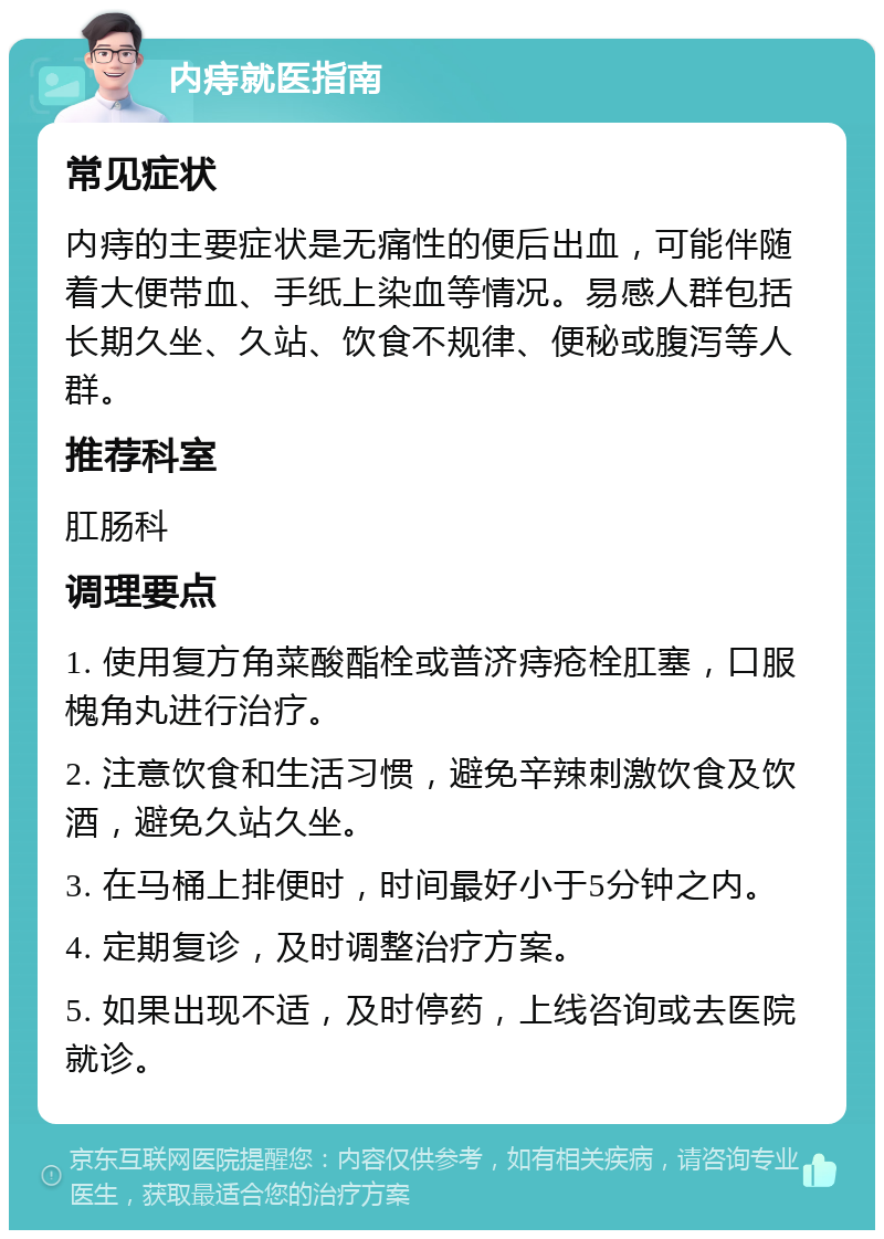 内痔就医指南 常见症状 内痔的主要症状是无痛性的便后出血，可能伴随着大便带血、手纸上染血等情况。易感人群包括长期久坐、久站、饮食不规律、便秘或腹泻等人群。 推荐科室 肛肠科 调理要点 1. 使用复方角菜酸酯栓或普济痔疮栓肛塞，口服槐角丸进行治疗。 2. 注意饮食和生活习惯，避免辛辣刺激饮食及饮酒，避免久站久坐。 3. 在马桶上排便时，时间最好小于5分钟之内。 4. 定期复诊，及时调整治疗方案。 5. 如果出现不适，及时停药，上线咨询或去医院就诊。