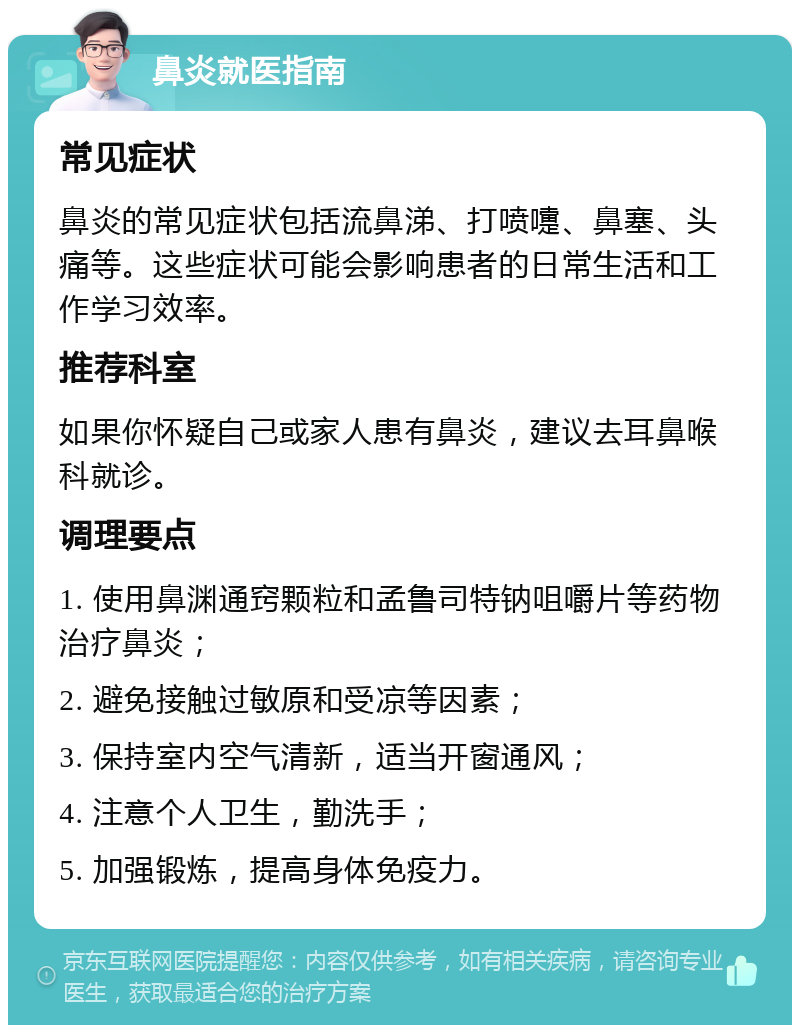 鼻炎就医指南 常见症状 鼻炎的常见症状包括流鼻涕、打喷嚏、鼻塞、头痛等。这些症状可能会影响患者的日常生活和工作学习效率。 推荐科室 如果你怀疑自己或家人患有鼻炎，建议去耳鼻喉科就诊。 调理要点 1. 使用鼻渊通窍颗粒和孟鲁司特钠咀嚼片等药物治疗鼻炎； 2. 避免接触过敏原和受凉等因素； 3. 保持室内空气清新，适当开窗通风； 4. 注意个人卫生，勤洗手； 5. 加强锻炼，提高身体免疫力。