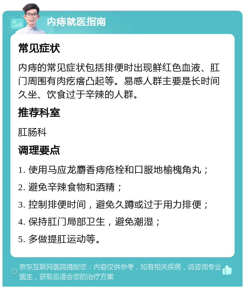 内痔就医指南 常见症状 内痔的常见症状包括排便时出现鲜红色血液、肛门周围有肉疙瘩凸起等。易感人群主要是长时间久坐、饮食过于辛辣的人群。 推荐科室 肛肠科 调理要点 1. 使用马应龙麝香痔疮栓和口服地榆槐角丸； 2. 避免辛辣食物和酒精； 3. 控制排便时间，避免久蹲或过于用力排便； 4. 保持肛门局部卫生，避免潮湿； 5. 多做提肛运动等。