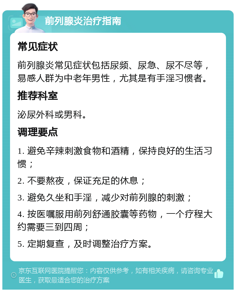 前列腺炎治疗指南 常见症状 前列腺炎常见症状包括尿频、尿急、尿不尽等，易感人群为中老年男性，尤其是有手淫习惯者。 推荐科室 泌尿外科或男科。 调理要点 1. 避免辛辣刺激食物和酒精，保持良好的生活习惯； 2. 不要熬夜，保证充足的休息； 3. 避免久坐和手淫，减少对前列腺的刺激； 4. 按医嘱服用前列舒通胶囊等药物，一个疗程大约需要三到四周； 5. 定期复查，及时调整治疗方案。