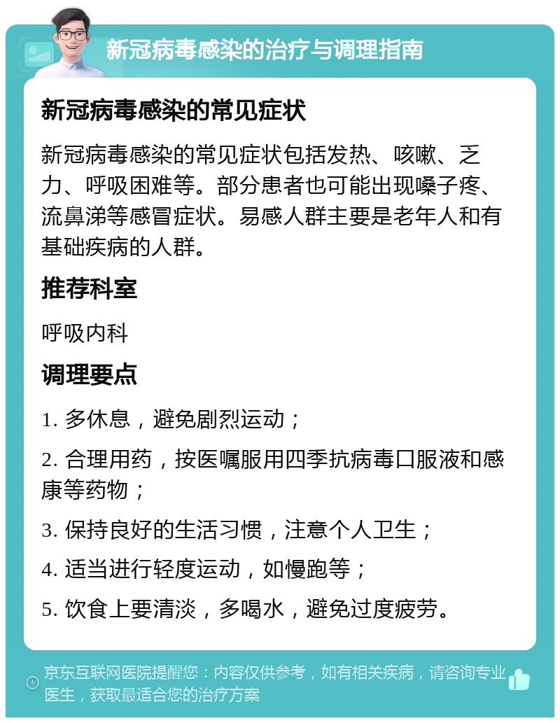 新冠病毒感染的治疗与调理指南 新冠病毒感染的常见症状 新冠病毒感染的常见症状包括发热、咳嗽、乏力、呼吸困难等。部分患者也可能出现嗓子疼、流鼻涕等感冒症状。易感人群主要是老年人和有基础疾病的人群。 推荐科室 呼吸内科 调理要点 1. 多休息，避免剧烈运动； 2. 合理用药，按医嘱服用四季抗病毒口服液和感康等药物； 3. 保持良好的生活习惯，注意个人卫生； 4. 适当进行轻度运动，如慢跑等； 5. 饮食上要清淡，多喝水，避免过度疲劳。