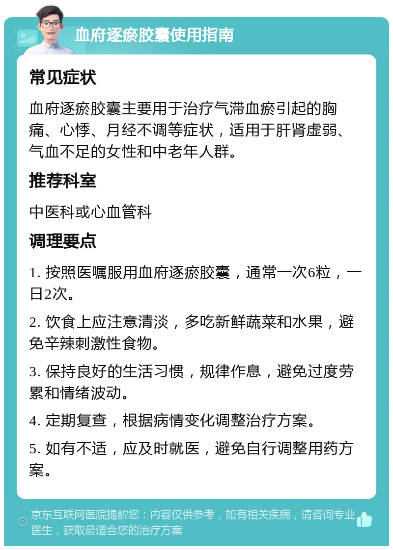 血府逐瘀胶囊使用指南 常见症状 血府逐瘀胶囊主要用于治疗气滞血瘀引起的胸痛、心悸、月经不调等症状，适用于肝肾虚弱、气血不足的女性和中老年人群。 推荐科室 中医科或心血管科 调理要点 1. 按照医嘱服用血府逐瘀胶囊，通常一次6粒，一日2次。 2. 饮食上应注意清淡，多吃新鲜蔬菜和水果，避免辛辣刺激性食物。 3. 保持良好的生活习惯，规律作息，避免过度劳累和情绪波动。 4. 定期复查，根据病情变化调整治疗方案。 5. 如有不适，应及时就医，避免自行调整用药方案。