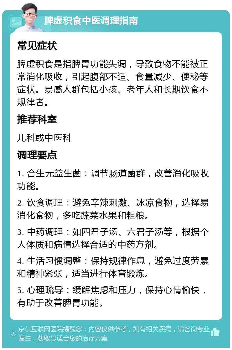 脾虚积食中医调理指南 常见症状 脾虚积食是指脾胃功能失调，导致食物不能被正常消化吸收，引起腹部不适、食量减少、便秘等症状。易感人群包括小孩、老年人和长期饮食不规律者。 推荐科室 儿科或中医科 调理要点 1. 合生元益生菌：调节肠道菌群，改善消化吸收功能。 2. 饮食调理：避免辛辣刺激、冰凉食物，选择易消化食物，多吃蔬菜水果和粗粮。 3. 中药调理：如四君子汤、六君子汤等，根据个人体质和病情选择合适的中药方剂。 4. 生活习惯调整：保持规律作息，避免过度劳累和精神紧张，适当进行体育锻炼。 5. 心理疏导：缓解焦虑和压力，保持心情愉快，有助于改善脾胃功能。