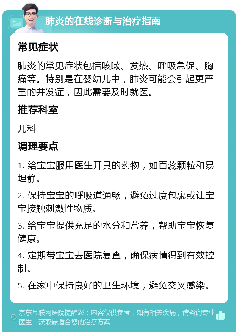 肺炎的在线诊断与治疗指南 常见症状 肺炎的常见症状包括咳嗽、发热、呼吸急促、胸痛等。特别是在婴幼儿中，肺炎可能会引起更严重的并发症，因此需要及时就医。 推荐科室 儿科 调理要点 1. 给宝宝服用医生开具的药物，如百蕊颗粒和易坦静。 2. 保持宝宝的呼吸道通畅，避免过度包裹或让宝宝接触刺激性物质。 3. 给宝宝提供充足的水分和营养，帮助宝宝恢复健康。 4. 定期带宝宝去医院复查，确保病情得到有效控制。 5. 在家中保持良好的卫生环境，避免交叉感染。