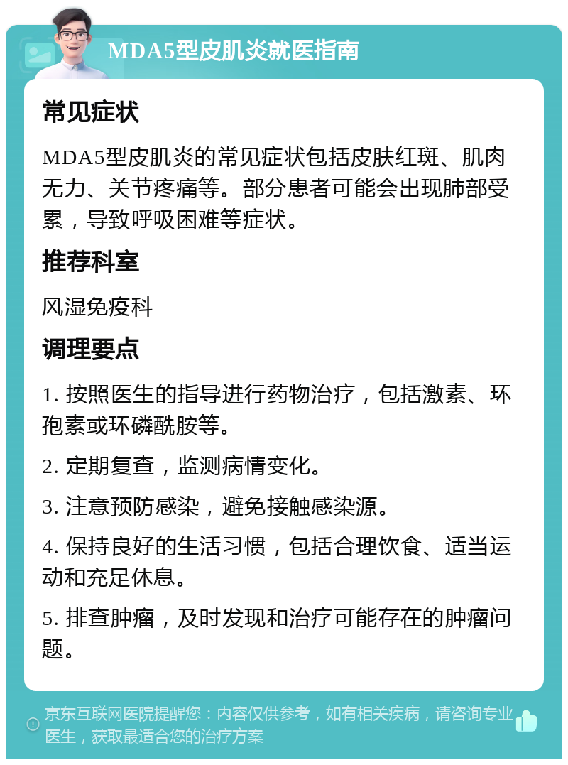 MDA5型皮肌炎就医指南 常见症状 MDA5型皮肌炎的常见症状包括皮肤红斑、肌肉无力、关节疼痛等。部分患者可能会出现肺部受累，导致呼吸困难等症状。 推荐科室 风湿免疫科 调理要点 1. 按照医生的指导进行药物治疗，包括激素、环孢素或环磷酰胺等。 2. 定期复查，监测病情变化。 3. 注意预防感染，避免接触感染源。 4. 保持良好的生活习惯，包括合理饮食、适当运动和充足休息。 5. 排查肿瘤，及时发现和治疗可能存在的肿瘤问题。