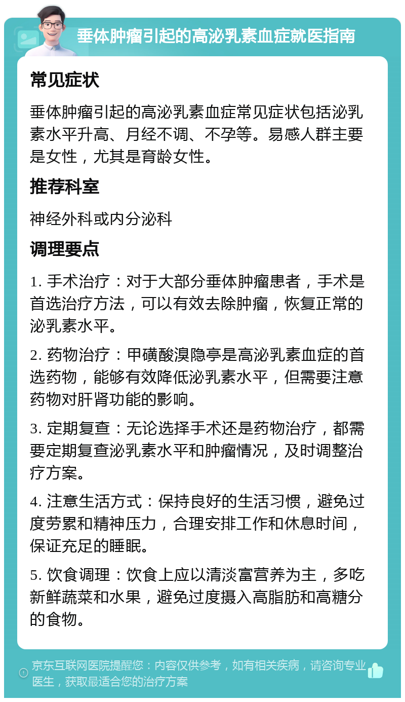 垂体肿瘤引起的高泌乳素血症就医指南 常见症状 垂体肿瘤引起的高泌乳素血症常见症状包括泌乳素水平升高、月经不调、不孕等。易感人群主要是女性，尤其是育龄女性。 推荐科室 神经外科或内分泌科 调理要点 1. 手术治疗：对于大部分垂体肿瘤患者，手术是首选治疗方法，可以有效去除肿瘤，恢复正常的泌乳素水平。 2. 药物治疗：甲磺酸溴隐亭是高泌乳素血症的首选药物，能够有效降低泌乳素水平，但需要注意药物对肝肾功能的影响。 3. 定期复查：无论选择手术还是药物治疗，都需要定期复查泌乳素水平和肿瘤情况，及时调整治疗方案。 4. 注意生活方式：保持良好的生活习惯，避免过度劳累和精神压力，合理安排工作和休息时间，保证充足的睡眠。 5. 饮食调理：饮食上应以清淡富营养为主，多吃新鲜蔬菜和水果，避免过度摄入高脂肪和高糖分的食物。