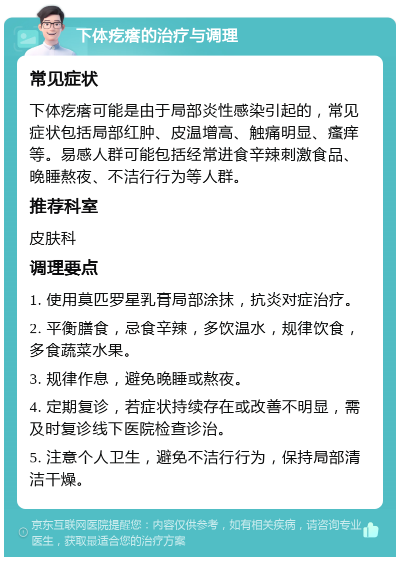 下体疙瘩的治疗与调理 常见症状 下体疙瘩可能是由于局部炎性感染引起的，常见症状包括局部红肿、皮温增高、触痛明显、瘙痒等。易感人群可能包括经常进食辛辣刺激食品、晚睡熬夜、不洁行行为等人群。 推荐科室 皮肤科 调理要点 1. 使用莫匹罗星乳膏局部涂抹，抗炎对症治疗。 2. 平衡膳食，忌食辛辣，多饮温水，规律饮食，多食蔬菜水果。 3. 规律作息，避免晚睡或熬夜。 4. 定期复诊，若症状持续存在或改善不明显，需及时复诊线下医院检查诊治。 5. 注意个人卫生，避免不洁行行为，保持局部清洁干燥。