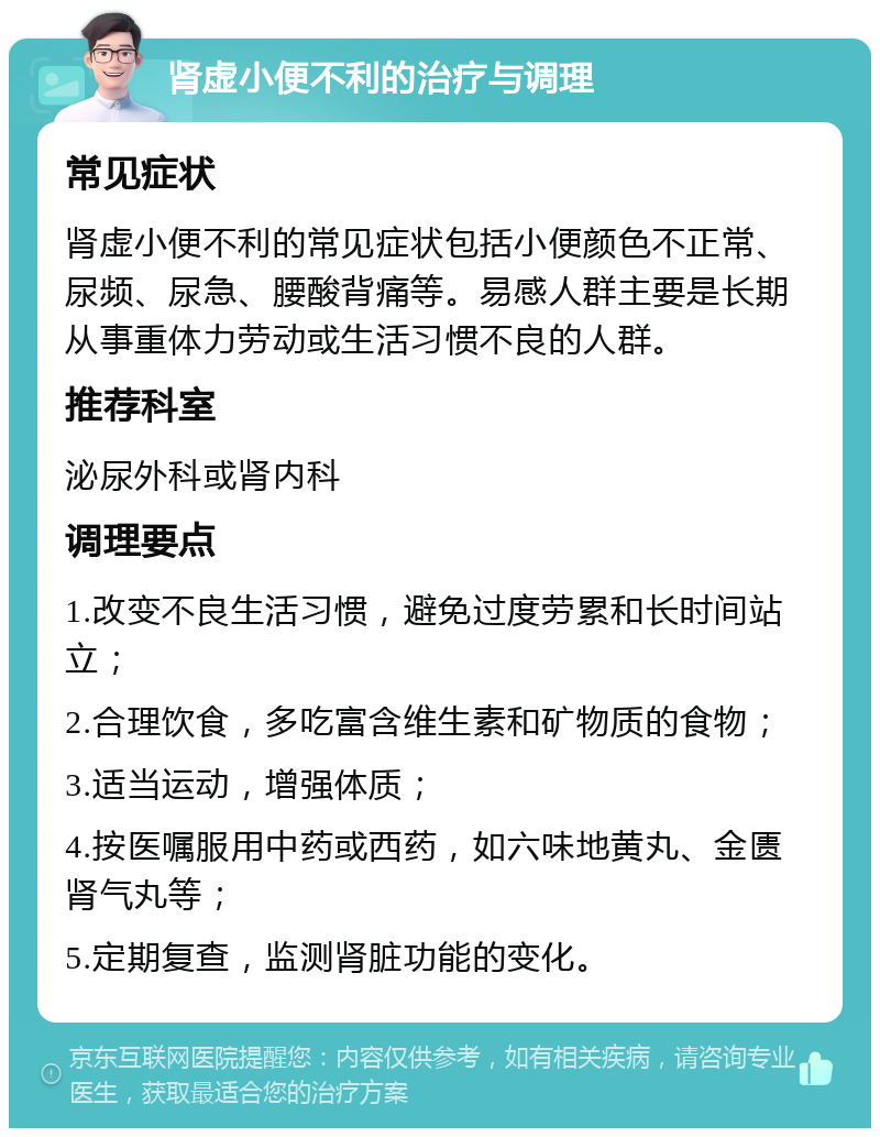 肾虚小便不利的治疗与调理 常见症状 肾虚小便不利的常见症状包括小便颜色不正常、尿频、尿急、腰酸背痛等。易感人群主要是长期从事重体力劳动或生活习惯不良的人群。 推荐科室 泌尿外科或肾内科 调理要点 1.改变不良生活习惯，避免过度劳累和长时间站立； 2.合理饮食，多吃富含维生素和矿物质的食物； 3.适当运动，增强体质； 4.按医嘱服用中药或西药，如六味地黄丸、金匮肾气丸等； 5.定期复查，监测肾脏功能的变化。