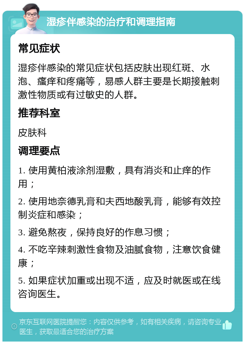 湿疹伴感染的治疗和调理指南 常见症状 湿疹伴感染的常见症状包括皮肤出现红斑、水泡、瘙痒和疼痛等，易感人群主要是长期接触刺激性物质或有过敏史的人群。 推荐科室 皮肤科 调理要点 1. 使用黄柏液涂剂湿敷，具有消炎和止痒的作用； 2. 使用地奈德乳膏和夫西地酸乳膏，能够有效控制炎症和感染； 3. 避免熬夜，保持良好的作息习惯； 4. 不吃辛辣刺激性食物及油腻食物，注意饮食健康； 5. 如果症状加重或出现不适，应及时就医或在线咨询医生。