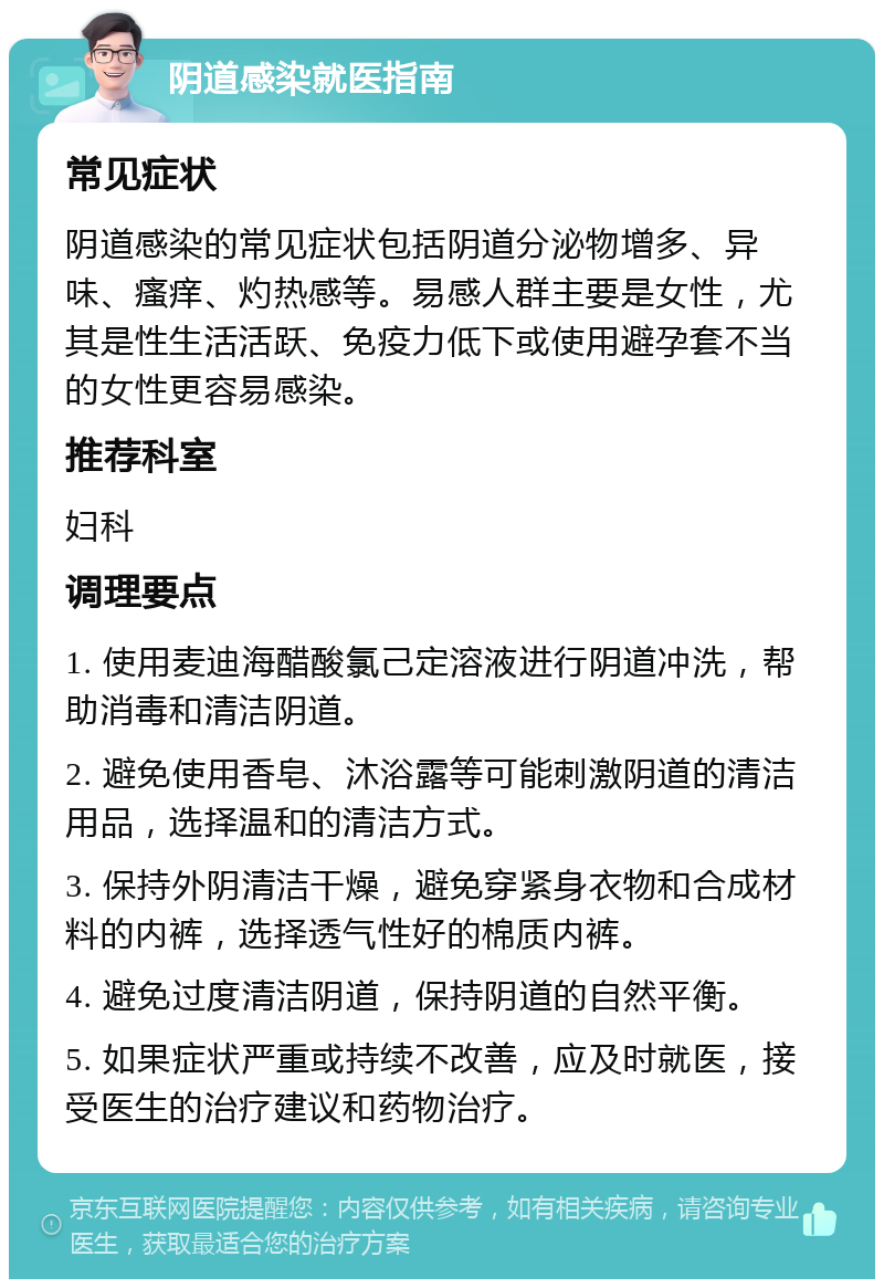 阴道感染就医指南 常见症状 阴道感染的常见症状包括阴道分泌物增多、异味、瘙痒、灼热感等。易感人群主要是女性，尤其是性生活活跃、免疫力低下或使用避孕套不当的女性更容易感染。 推荐科室 妇科 调理要点 1. 使用麦迪海醋酸氯己定溶液进行阴道冲洗，帮助消毒和清洁阴道。 2. 避免使用香皂、沐浴露等可能刺激阴道的清洁用品，选择温和的清洁方式。 3. 保持外阴清洁干燥，避免穿紧身衣物和合成材料的内裤，选择透气性好的棉质内裤。 4. 避免过度清洁阴道，保持阴道的自然平衡。 5. 如果症状严重或持续不改善，应及时就医，接受医生的治疗建议和药物治疗。