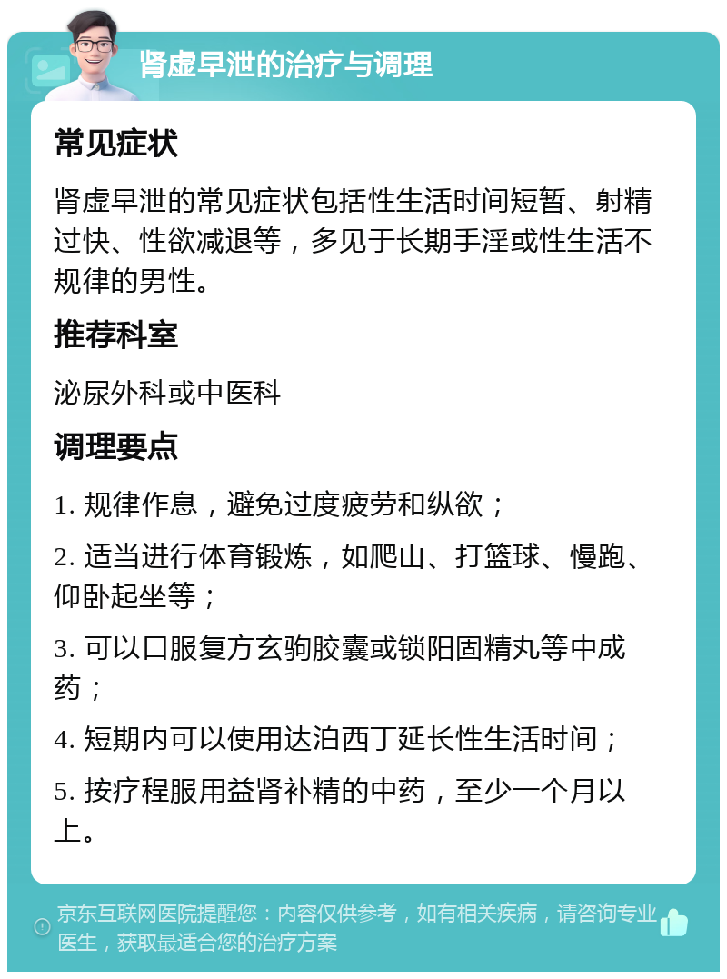 肾虚早泄的治疗与调理 常见症状 肾虚早泄的常见症状包括性生活时间短暂、射精过快、性欲减退等，多见于长期手淫或性生活不规律的男性。 推荐科室 泌尿外科或中医科 调理要点 1. 规律作息，避免过度疲劳和纵欲； 2. 适当进行体育锻炼，如爬山、打篮球、慢跑、仰卧起坐等； 3. 可以口服复方玄驹胶囊或锁阳固精丸等中成药； 4. 短期内可以使用达泊西丁延长性生活时间； 5. 按疗程服用益肾补精的中药，至少一个月以上。