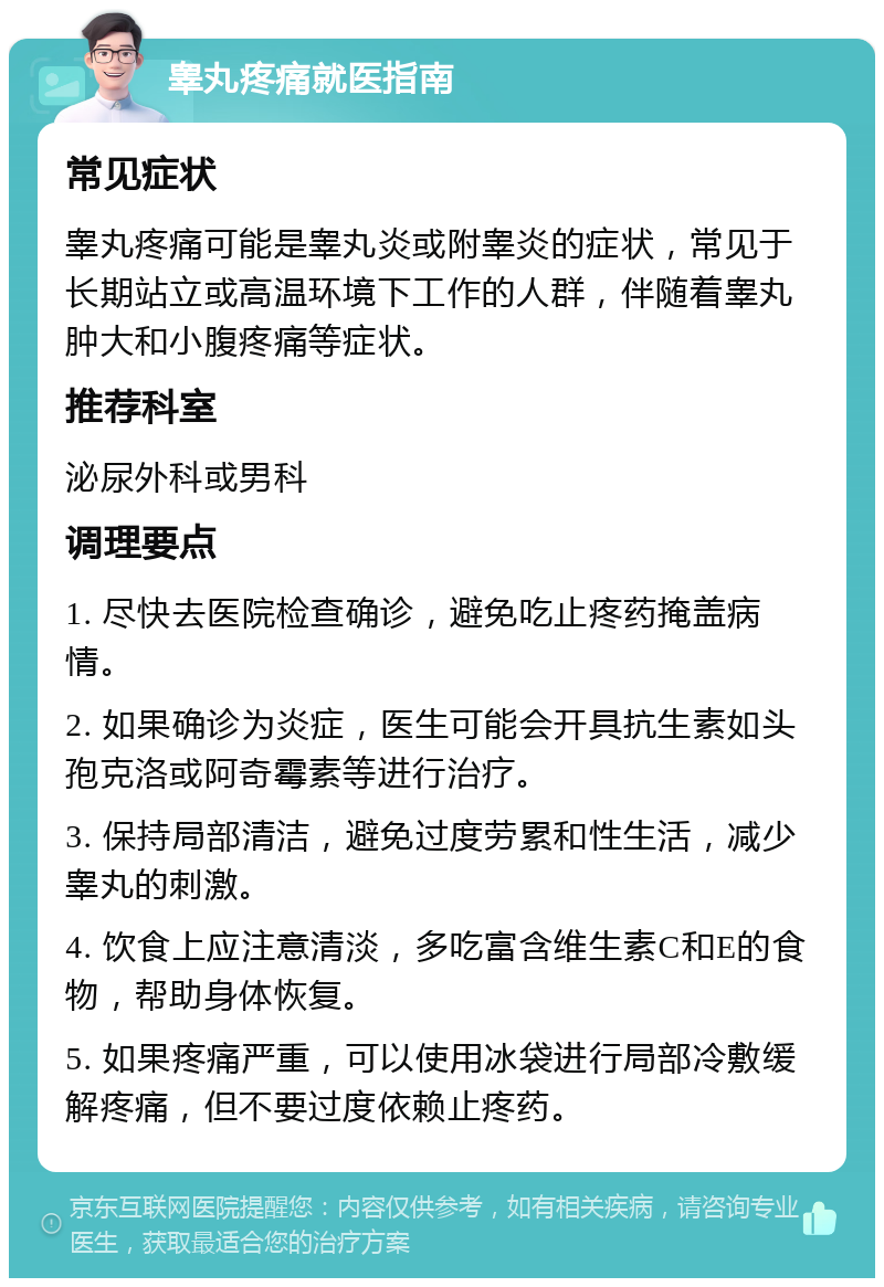 睾丸疼痛就医指南 常见症状 睾丸疼痛可能是睾丸炎或附睾炎的症状，常见于长期站立或高温环境下工作的人群，伴随着睾丸肿大和小腹疼痛等症状。 推荐科室 泌尿外科或男科 调理要点 1. 尽快去医院检查确诊，避免吃止疼药掩盖病情。 2. 如果确诊为炎症，医生可能会开具抗生素如头孢克洛或阿奇霉素等进行治疗。 3. 保持局部清洁，避免过度劳累和性生活，减少睾丸的刺激。 4. 饮食上应注意清淡，多吃富含维生素C和E的食物，帮助身体恢复。 5. 如果疼痛严重，可以使用冰袋进行局部冷敷缓解疼痛，但不要过度依赖止疼药。