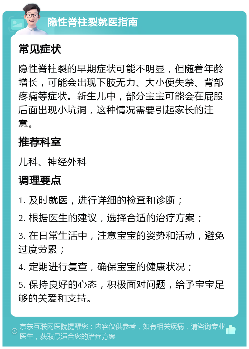 隐性脊柱裂就医指南 常见症状 隐性脊柱裂的早期症状可能不明显，但随着年龄增长，可能会出现下肢无力、大小便失禁、背部疼痛等症状。新生儿中，部分宝宝可能会在屁股后面出现小坑洞，这种情况需要引起家长的注意。 推荐科室 儿科、神经外科 调理要点 1. 及时就医，进行详细的检查和诊断； 2. 根据医生的建议，选择合适的治疗方案； 3. 在日常生活中，注意宝宝的姿势和活动，避免过度劳累； 4. 定期进行复查，确保宝宝的健康状况； 5. 保持良好的心态，积极面对问题，给予宝宝足够的关爱和支持。