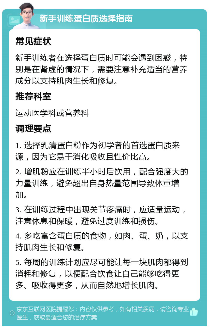 新手训练蛋白质选择指南 常见症状 新手训练者在选择蛋白质时可能会遇到困惑，特别是在肾虚的情况下，需要注意补充适当的营养成分以支持肌肉生长和修复。 推荐科室 运动医学科或营养科 调理要点 1. 选择乳清蛋白粉作为初学者的首选蛋白质来源，因为它易于消化吸收且性价比高。 2. 增肌粉应在训练半小时后饮用，配合强度大的力量训练，避免超出自身热量范围导致体重增加。 3. 在训练过程中出现关节疼痛时，应适量运动，注意休息和保暖，避免过度训练和损伤。 4. 多吃富含蛋白质的食物，如肉、蛋、奶，以支持肌肉生长和修复。 5. 每周的训练计划应尽可能让每一块肌肉都得到消耗和修复，以便配合饮食让自己能够吃得更多、吸收得更多，从而自然地增长肌肉。