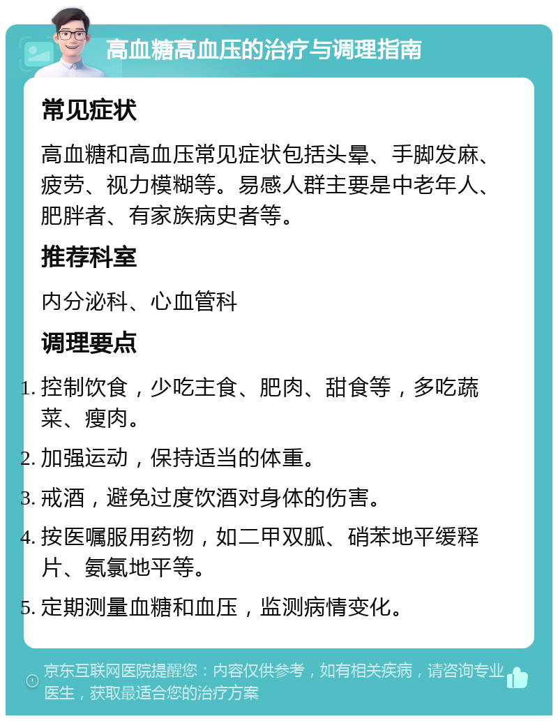 高血糖高血压的治疗与调理指南 常见症状 高血糖和高血压常见症状包括头晕、手脚发麻、疲劳、视力模糊等。易感人群主要是中老年人、肥胖者、有家族病史者等。 推荐科室 内分泌科、心血管科 调理要点 控制饮食，少吃主食、肥肉、甜食等，多吃蔬菜、瘦肉。 加强运动，保持适当的体重。 戒酒，避免过度饮酒对身体的伤害。 按医嘱服用药物，如二甲双胍、硝苯地平缓释片、氨氯地平等。 定期测量血糖和血压，监测病情变化。