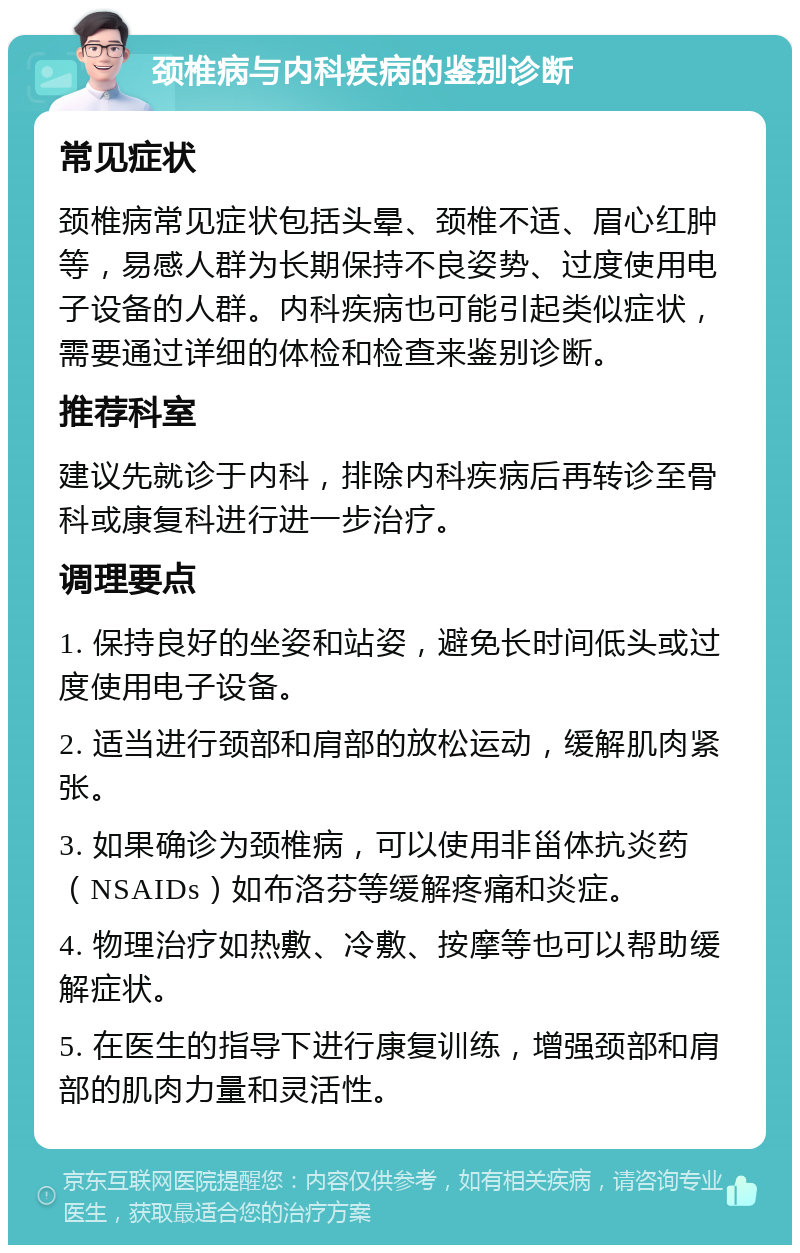 颈椎病与内科疾病的鉴别诊断 常见症状 颈椎病常见症状包括头晕、颈椎不适、眉心红肿等，易感人群为长期保持不良姿势、过度使用电子设备的人群。内科疾病也可能引起类似症状，需要通过详细的体检和检查来鉴别诊断。 推荐科室 建议先就诊于内科，排除内科疾病后再转诊至骨科或康复科进行进一步治疗。 调理要点 1. 保持良好的坐姿和站姿，避免长时间低头或过度使用电子设备。 2. 适当进行颈部和肩部的放松运动，缓解肌肉紧张。 3. 如果确诊为颈椎病，可以使用非甾体抗炎药（NSAIDs）如布洛芬等缓解疼痛和炎症。 4. 物理治疗如热敷、冷敷、按摩等也可以帮助缓解症状。 5. 在医生的指导下进行康复训练，增强颈部和肩部的肌肉力量和灵活性。