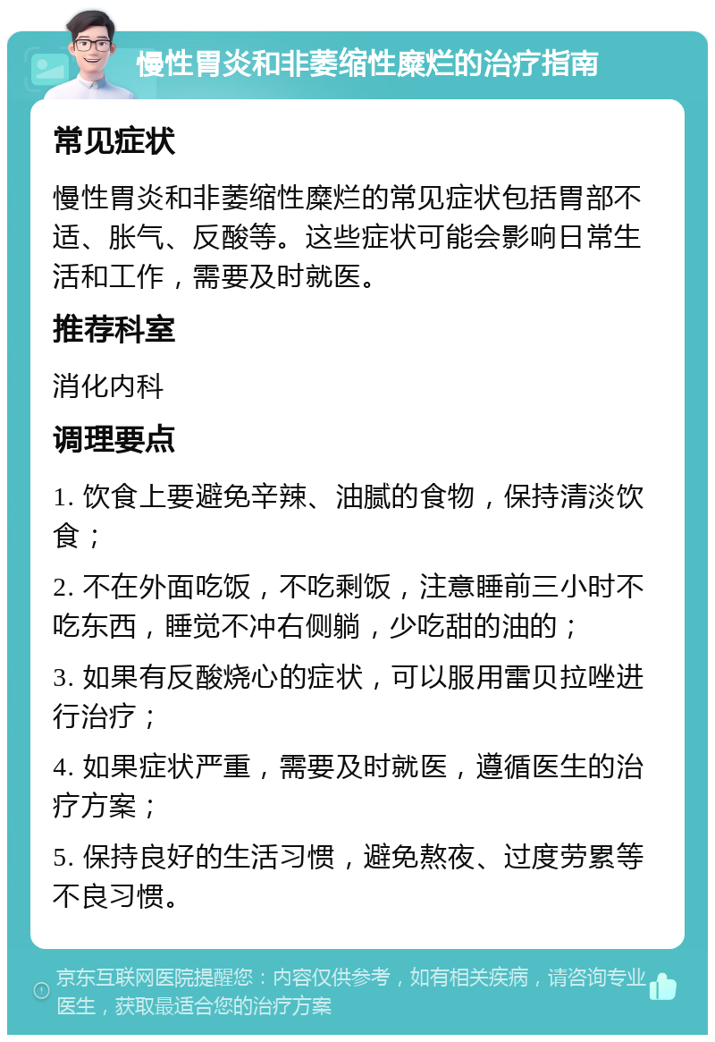 慢性胃炎和非萎缩性糜烂的治疗指南 常见症状 慢性胃炎和非萎缩性糜烂的常见症状包括胃部不适、胀气、反酸等。这些症状可能会影响日常生活和工作，需要及时就医。 推荐科室 消化内科 调理要点 1. 饮食上要避免辛辣、油腻的食物，保持清淡饮食； 2. 不在外面吃饭，不吃剩饭，注意睡前三小时不吃东西，睡觉不冲右侧躺，少吃甜的油的； 3. 如果有反酸烧心的症状，可以服用雷贝拉唑进行治疗； 4. 如果症状严重，需要及时就医，遵循医生的治疗方案； 5. 保持良好的生活习惯，避免熬夜、过度劳累等不良习惯。