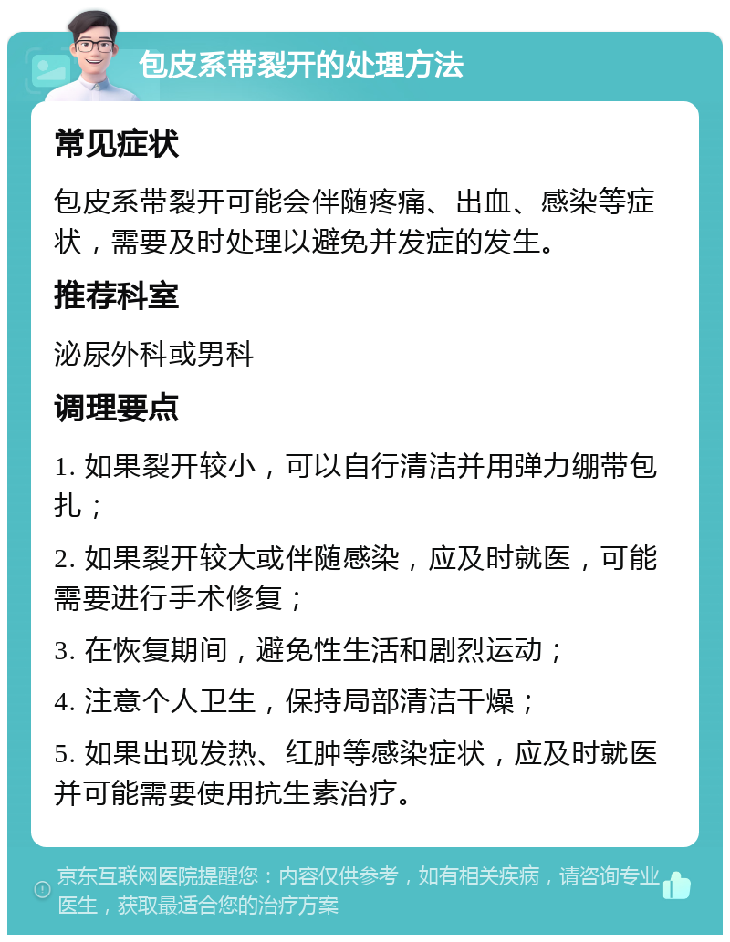 包皮系带裂开的处理方法 常见症状 包皮系带裂开可能会伴随疼痛、出血、感染等症状，需要及时处理以避免并发症的发生。 推荐科室 泌尿外科或男科 调理要点 1. 如果裂开较小，可以自行清洁并用弹力绷带包扎； 2. 如果裂开较大或伴随感染，应及时就医，可能需要进行手术修复； 3. 在恢复期间，避免性生活和剧烈运动； 4. 注意个人卫生，保持局部清洁干燥； 5. 如果出现发热、红肿等感染症状，应及时就医并可能需要使用抗生素治疗。