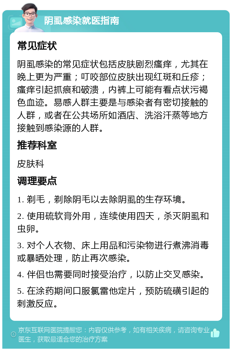 阴虱感染就医指南 常见症状 阴虱感染的常见症状包括皮肤剧烈瘙痒，尤其在晚上更为严重；叮咬部位皮肤出现红斑和丘疹；瘙痒引起抓痕和破溃，内裤上可能有看点状污褐色血迹。易感人群主要是与感染者有密切接触的人群，或者在公共场所如酒店、洗浴汗蒸等地方接触到感染源的人群。 推荐科室 皮肤科 调理要点 1. 剃毛，剃除阴毛以去除阴虱的生存环境。 2. 使用硫软膏外用，连续使用四天，杀灭阴虱和虫卵。 3. 对个人衣物、床上用品和污染物进行煮沸消毒或暴晒处理，防止再次感染。 4. 伴侣也需要同时接受治疗，以防止交叉感染。 5. 在涂药期间口服氯雷他定片，预防硫磺引起的刺激反应。