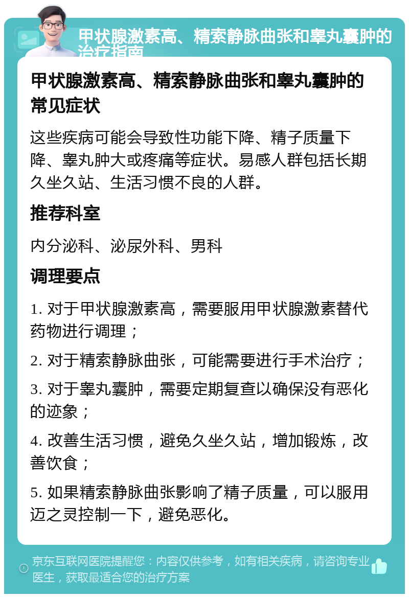 甲状腺激素高、精索静脉曲张和睾丸囊肿的治疗指南 甲状腺激素高、精索静脉曲张和睾丸囊肿的常见症状 这些疾病可能会导致性功能下降、精子质量下降、睾丸肿大或疼痛等症状。易感人群包括长期久坐久站、生活习惯不良的人群。 推荐科室 内分泌科、泌尿外科、男科 调理要点 1. 对于甲状腺激素高，需要服用甲状腺激素替代药物进行调理； 2. 对于精索静脉曲张，可能需要进行手术治疗； 3. 对于睾丸囊肿，需要定期复查以确保没有恶化的迹象； 4. 改善生活习惯，避免久坐久站，增加锻炼，改善饮食； 5. 如果精索静脉曲张影响了精子质量，可以服用迈之灵控制一下，避免恶化。