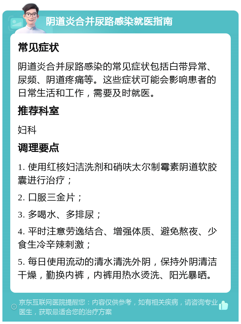 阴道炎合并尿路感染就医指南 常见症状 阴道炎合并尿路感染的常见症状包括白带异常、尿频、阴道疼痛等。这些症状可能会影响患者的日常生活和工作，需要及时就医。 推荐科室 妇科 调理要点 1. 使用红核妇洁洗剂和硝呋太尔制霉素阴道软胶囊进行治疗； 2. 口服三金片； 3. 多喝水、多排尿； 4. 平时注意劳逸结合、增强体质、避免熬夜、少食生冷辛辣刺激； 5. 每日使用流动的清水清洗外阴，保持外阴清洁干燥，勤换内裤，内裤用热水烫洗、阳光暴晒。