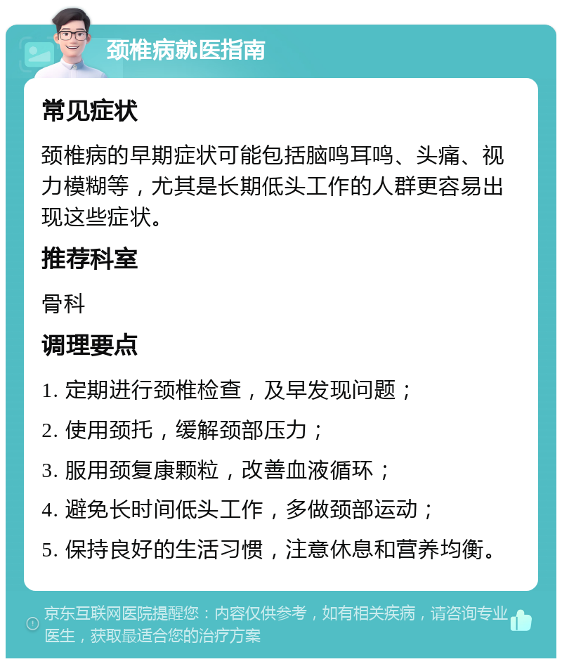 颈椎病就医指南 常见症状 颈椎病的早期症状可能包括脑鸣耳鸣、头痛、视力模糊等，尤其是长期低头工作的人群更容易出现这些症状。 推荐科室 骨科 调理要点 1. 定期进行颈椎检查，及早发现问题； 2. 使用颈托，缓解颈部压力； 3. 服用颈复康颗粒，改善血液循环； 4. 避免长时间低头工作，多做颈部运动； 5. 保持良好的生活习惯，注意休息和营养均衡。