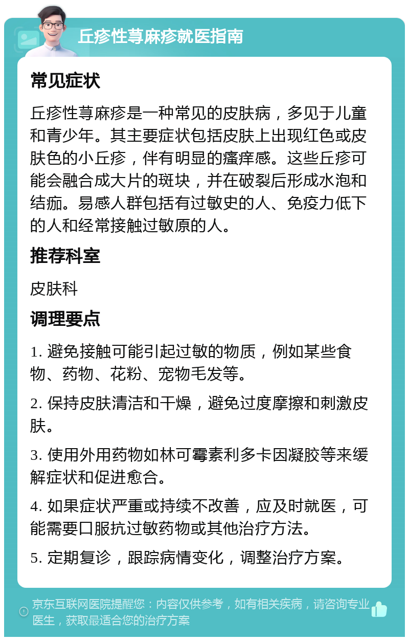 丘疹性荨麻疹就医指南 常见症状 丘疹性荨麻疹是一种常见的皮肤病，多见于儿童和青少年。其主要症状包括皮肤上出现红色或皮肤色的小丘疹，伴有明显的瘙痒感。这些丘疹可能会融合成大片的斑块，并在破裂后形成水泡和结痂。易感人群包括有过敏史的人、免疫力低下的人和经常接触过敏原的人。 推荐科室 皮肤科 调理要点 1. 避免接触可能引起过敏的物质，例如某些食物、药物、花粉、宠物毛发等。 2. 保持皮肤清洁和干燥，避免过度摩擦和刺激皮肤。 3. 使用外用药物如林可霉素利多卡因凝胶等来缓解症状和促进愈合。 4. 如果症状严重或持续不改善，应及时就医，可能需要口服抗过敏药物或其他治疗方法。 5. 定期复诊，跟踪病情变化，调整治疗方案。