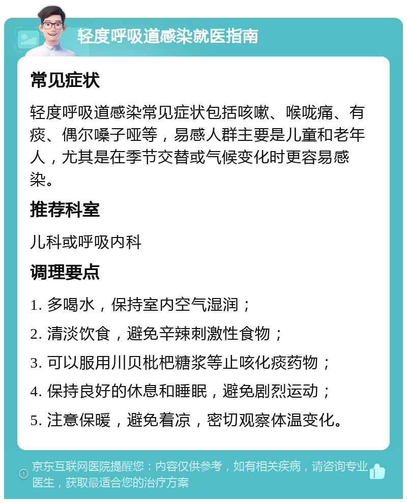 轻度呼吸道感染就医指南 常见症状 轻度呼吸道感染常见症状包括咳嗽、喉咙痛、有痰、偶尔嗓子哑等，易感人群主要是儿童和老年人，尤其是在季节交替或气候变化时更容易感染。 推荐科室 儿科或呼吸内科 调理要点 1. 多喝水，保持室内空气湿润； 2. 清淡饮食，避免辛辣刺激性食物； 3. 可以服用川贝枇杷糖浆等止咳化痰药物； 4. 保持良好的休息和睡眠，避免剧烈运动； 5. 注意保暖，避免着凉，密切观察体温变化。