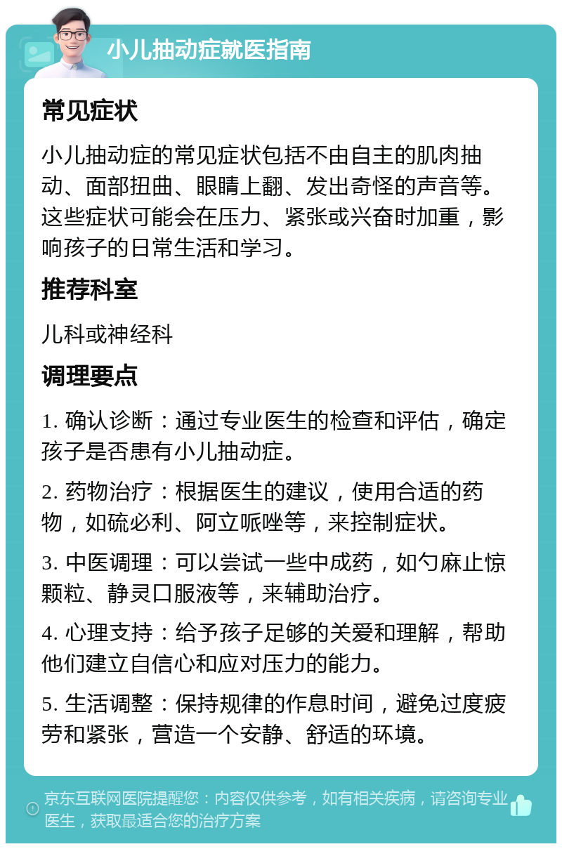 小儿抽动症就医指南 常见症状 小儿抽动症的常见症状包括不由自主的肌肉抽动、面部扭曲、眼睛上翻、发出奇怪的声音等。这些症状可能会在压力、紧张或兴奋时加重，影响孩子的日常生活和学习。 推荐科室 儿科或神经科 调理要点 1. 确认诊断：通过专业医生的检查和评估，确定孩子是否患有小儿抽动症。 2. 药物治疗：根据医生的建议，使用合适的药物，如硫必利、阿立哌唑等，来控制症状。 3. 中医调理：可以尝试一些中成药，如勺麻止惊颗粒、静灵口服液等，来辅助治疗。 4. 心理支持：给予孩子足够的关爱和理解，帮助他们建立自信心和应对压力的能力。 5. 生活调整：保持规律的作息时间，避免过度疲劳和紧张，营造一个安静、舒适的环境。