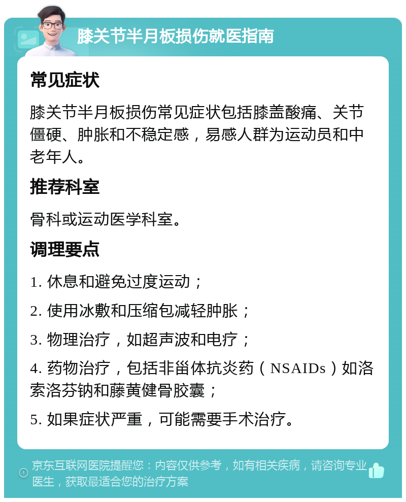 膝关节半月板损伤就医指南 常见症状 膝关节半月板损伤常见症状包括膝盖酸痛、关节僵硬、肿胀和不稳定感，易感人群为运动员和中老年人。 推荐科室 骨科或运动医学科室。 调理要点 1. 休息和避免过度运动； 2. 使用冰敷和压缩包减轻肿胀； 3. 物理治疗，如超声波和电疗； 4. 药物治疗，包括非甾体抗炎药（NSAIDs）如洛索洛芬钠和藤黄健骨胶囊； 5. 如果症状严重，可能需要手术治疗。