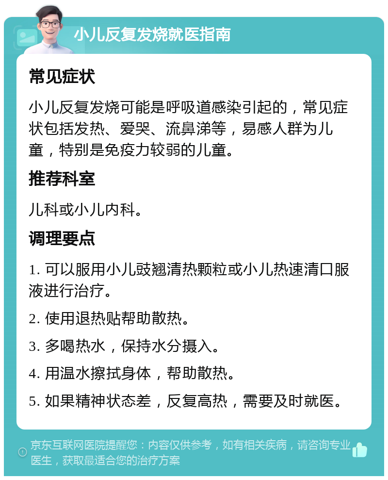 小儿反复发烧就医指南 常见症状 小儿反复发烧可能是呼吸道感染引起的，常见症状包括发热、爱哭、流鼻涕等，易感人群为儿童，特别是免疫力较弱的儿童。 推荐科室 儿科或小儿内科。 调理要点 1. 可以服用小儿豉翘清热颗粒或小儿热速清口服液进行治疗。 2. 使用退热贴帮助散热。 3. 多喝热水，保持水分摄入。 4. 用温水擦拭身体，帮助散热。 5. 如果精神状态差，反复高热，需要及时就医。