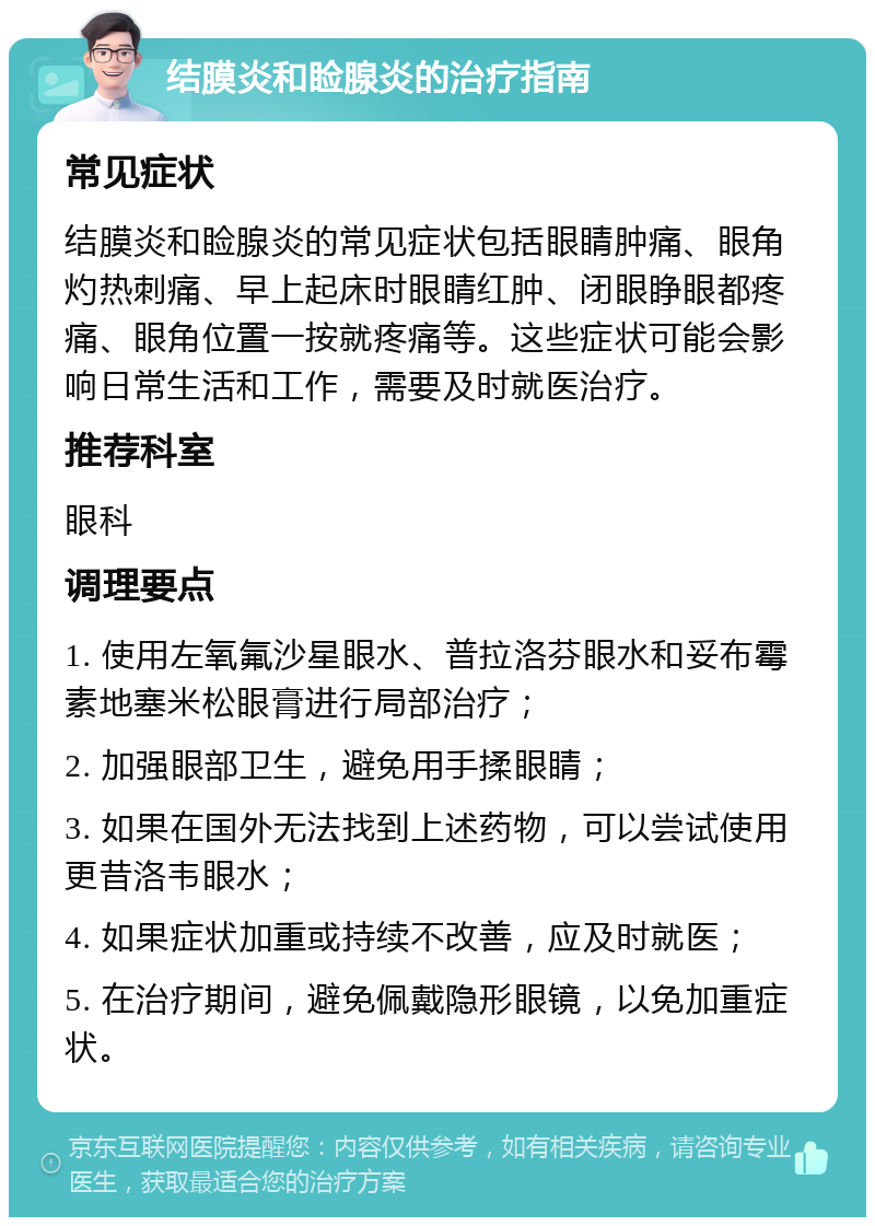 结膜炎和睑腺炎的治疗指南 常见症状 结膜炎和睑腺炎的常见症状包括眼睛肿痛、眼角灼热刺痛、早上起床时眼睛红肿、闭眼睁眼都疼痛、眼角位置一按就疼痛等。这些症状可能会影响日常生活和工作，需要及时就医治疗。 推荐科室 眼科 调理要点 1. 使用左氧氟沙星眼水、普拉洛芬眼水和妥布霉素地塞米松眼膏进行局部治疗； 2. 加强眼部卫生，避免用手揉眼睛； 3. 如果在国外无法找到上述药物，可以尝试使用更昔洛韦眼水； 4. 如果症状加重或持续不改善，应及时就医； 5. 在治疗期间，避免佩戴隐形眼镜，以免加重症状。