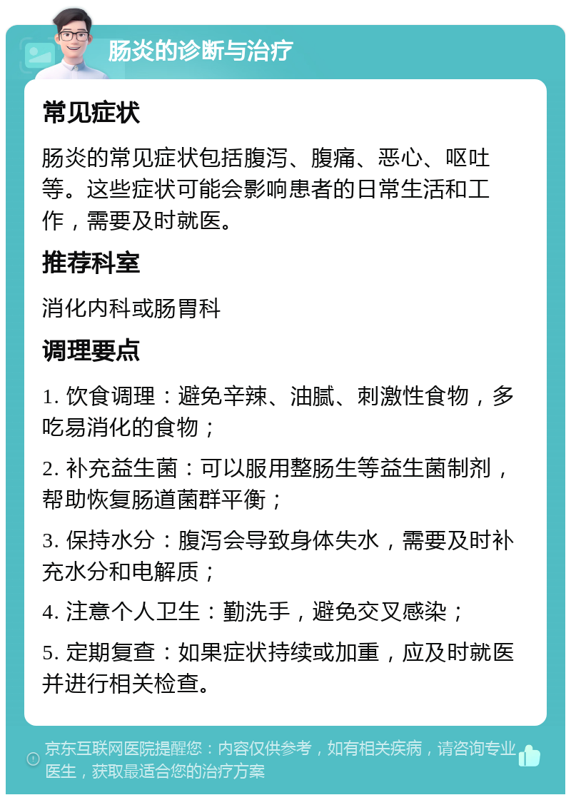 肠炎的诊断与治疗 常见症状 肠炎的常见症状包括腹泻、腹痛、恶心、呕吐等。这些症状可能会影响患者的日常生活和工作，需要及时就医。 推荐科室 消化内科或肠胃科 调理要点 1. 饮食调理：避免辛辣、油腻、刺激性食物，多吃易消化的食物； 2. 补充益生菌：可以服用整肠生等益生菌制剂，帮助恢复肠道菌群平衡； 3. 保持水分：腹泻会导致身体失水，需要及时补充水分和电解质； 4. 注意个人卫生：勤洗手，避免交叉感染； 5. 定期复查：如果症状持续或加重，应及时就医并进行相关检查。