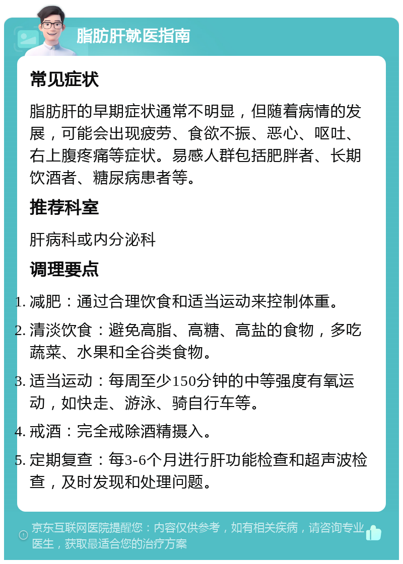 脂肪肝就医指南 常见症状 脂肪肝的早期症状通常不明显，但随着病情的发展，可能会出现疲劳、食欲不振、恶心、呕吐、右上腹疼痛等症状。易感人群包括肥胖者、长期饮酒者、糖尿病患者等。 推荐科室 肝病科或内分泌科 调理要点 减肥：通过合理饮食和适当运动来控制体重。 清淡饮食：避免高脂、高糖、高盐的食物，多吃蔬菜、水果和全谷类食物。 适当运动：每周至少150分钟的中等强度有氧运动，如快走、游泳、骑自行车等。 戒酒：完全戒除酒精摄入。 定期复查：每3-6个月进行肝功能检查和超声波检查，及时发现和处理问题。