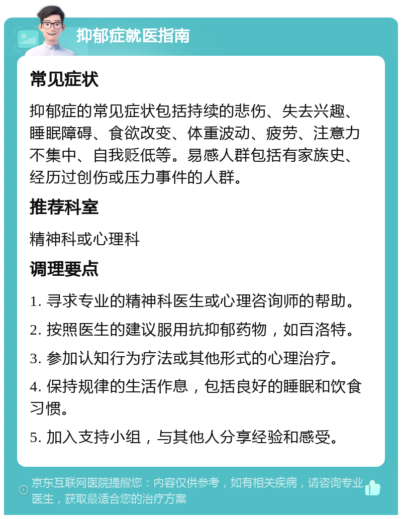 抑郁症就医指南 常见症状 抑郁症的常见症状包括持续的悲伤、失去兴趣、睡眠障碍、食欲改变、体重波动、疲劳、注意力不集中、自我贬低等。易感人群包括有家族史、经历过创伤或压力事件的人群。 推荐科室 精神科或心理科 调理要点 1. 寻求专业的精神科医生或心理咨询师的帮助。 2. 按照医生的建议服用抗抑郁药物，如百洛特。 3. 参加认知行为疗法或其他形式的心理治疗。 4. 保持规律的生活作息，包括良好的睡眠和饮食习惯。 5. 加入支持小组，与其他人分享经验和感受。