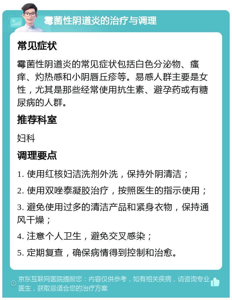 霉菌性阴道炎的治疗与调理 常见症状 霉菌性阴道炎的常见症状包括白色分泌物、瘙痒、灼热感和小阴唇丘疹等。易感人群主要是女性，尤其是那些经常使用抗生素、避孕药或有糖尿病的人群。 推荐科室 妇科 调理要点 1. 使用红核妇洁洗剂外洗，保持外阴清洁； 2. 使用双唑泰凝胶治疗，按照医生的指示使用； 3. 避免使用过多的清洁产品和紧身衣物，保持通风干燥； 4. 注意个人卫生，避免交叉感染； 5. 定期复查，确保病情得到控制和治愈。