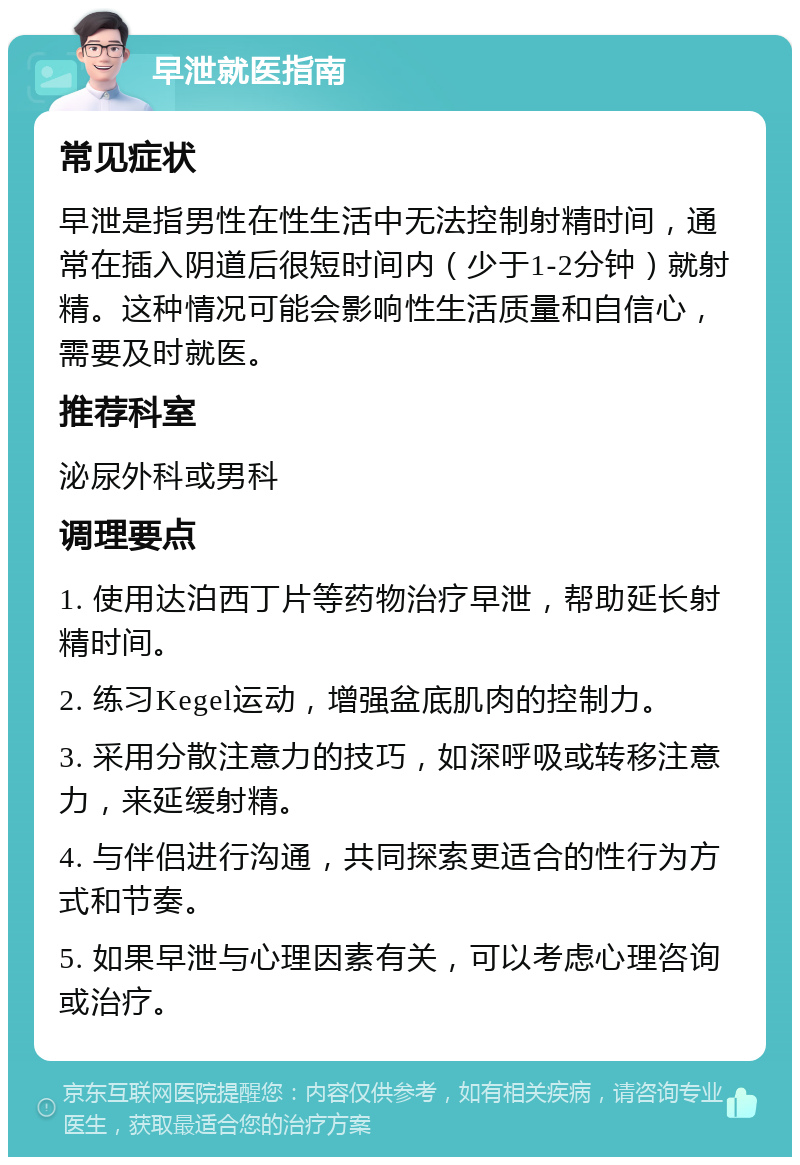 早泄就医指南 常见症状 早泄是指男性在性生活中无法控制射精时间，通常在插入阴道后很短时间内（少于1-2分钟）就射精。这种情况可能会影响性生活质量和自信心，需要及时就医。 推荐科室 泌尿外科或男科 调理要点 1. 使用达泊西丁片等药物治疗早泄，帮助延长射精时间。 2. 练习Kegel运动，增强盆底肌肉的控制力。 3. 采用分散注意力的技巧，如深呼吸或转移注意力，来延缓射精。 4. 与伴侣进行沟通，共同探索更适合的性行为方式和节奏。 5. 如果早泄与心理因素有关，可以考虑心理咨询或治疗。