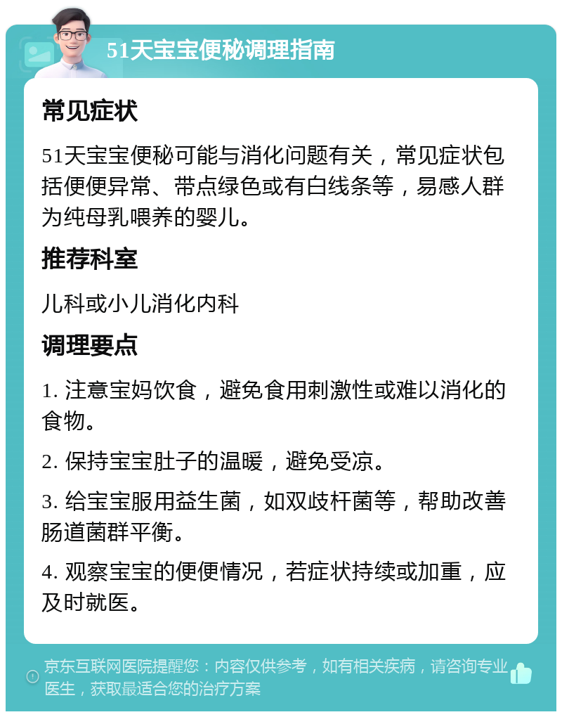 51天宝宝便秘调理指南 常见症状 51天宝宝便秘可能与消化问题有关，常见症状包括便便异常、带点绿色或有白线条等，易感人群为纯母乳喂养的婴儿。 推荐科室 儿科或小儿消化内科 调理要点 1. 注意宝妈饮食，避免食用刺激性或难以消化的食物。 2. 保持宝宝肚子的温暖，避免受凉。 3. 给宝宝服用益生菌，如双歧杆菌等，帮助改善肠道菌群平衡。 4. 观察宝宝的便便情况，若症状持续或加重，应及时就医。