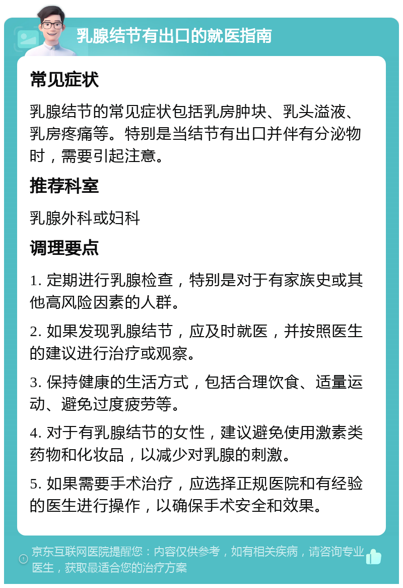 乳腺结节有出口的就医指南 常见症状 乳腺结节的常见症状包括乳房肿块、乳头溢液、乳房疼痛等。特别是当结节有出口并伴有分泌物时，需要引起注意。 推荐科室 乳腺外科或妇科 调理要点 1. 定期进行乳腺检查，特别是对于有家族史或其他高风险因素的人群。 2. 如果发现乳腺结节，应及时就医，并按照医生的建议进行治疗或观察。 3. 保持健康的生活方式，包括合理饮食、适量运动、避免过度疲劳等。 4. 对于有乳腺结节的女性，建议避免使用激素类药物和化妆品，以减少对乳腺的刺激。 5. 如果需要手术治疗，应选择正规医院和有经验的医生进行操作，以确保手术安全和效果。