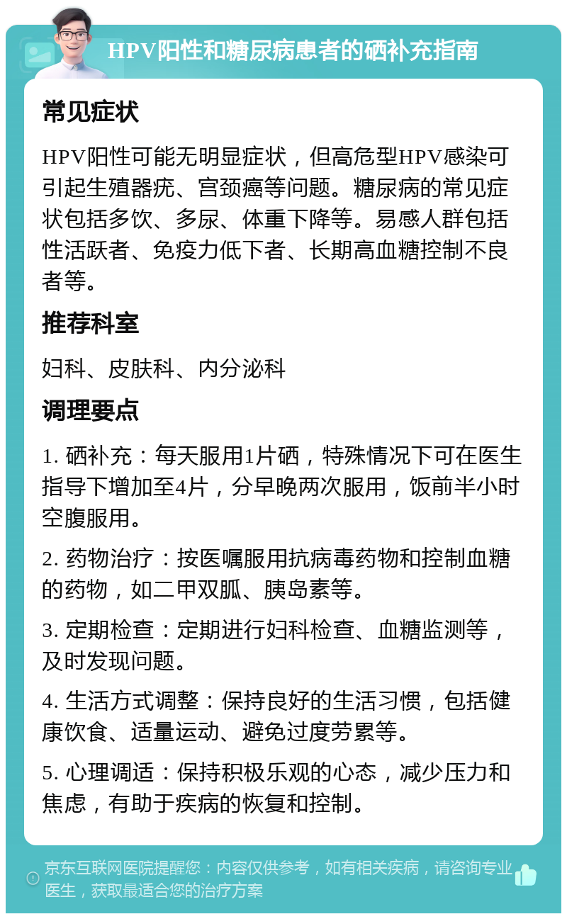 HPV阳性和糖尿病患者的硒补充指南 常见症状 HPV阳性可能无明显症状，但高危型HPV感染可引起生殖器疣、宫颈癌等问题。糖尿病的常见症状包括多饮、多尿、体重下降等。易感人群包括性活跃者、免疫力低下者、长期高血糖控制不良者等。 推荐科室 妇科、皮肤科、内分泌科 调理要点 1. 硒补充：每天服用1片硒，特殊情况下可在医生指导下增加至4片，分早晚两次服用，饭前半小时空腹服用。 2. 药物治疗：按医嘱服用抗病毒药物和控制血糖的药物，如二甲双胍、胰岛素等。 3. 定期检查：定期进行妇科检查、血糖监测等，及时发现问题。 4. 生活方式调整：保持良好的生活习惯，包括健康饮食、适量运动、避免过度劳累等。 5. 心理调适：保持积极乐观的心态，减少压力和焦虑，有助于疾病的恢复和控制。